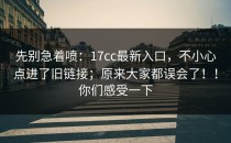 先别急着喷：17cc最新入口，不小心点进了旧链接；原来大家都误会了！！你们感受一下