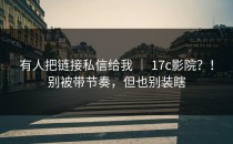 有人把链接私信给我 ｜ 17c影院？！别被带节奏，但也别装瞎