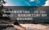 我劝你先看完再下结论 ｜ 17c - 17cc最新入口 - ：看完我沉默了三秒？别问我怎么知道的