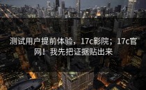 测试用户提前体验，17c影院；17c官网！我先把证据贴出来