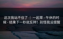 这次我站不住了 ｜ 一起草 - 午休的时候 - 结果下一秒就反转！别怪我没提醒