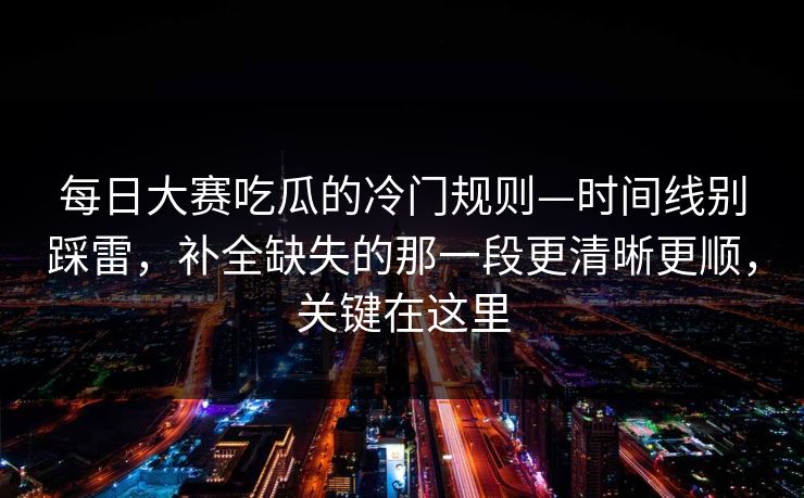 每日大赛吃瓜的冷门规则—时间线别踩雷，补全缺失的那一段更清晰更顺，关键在这里  第1张