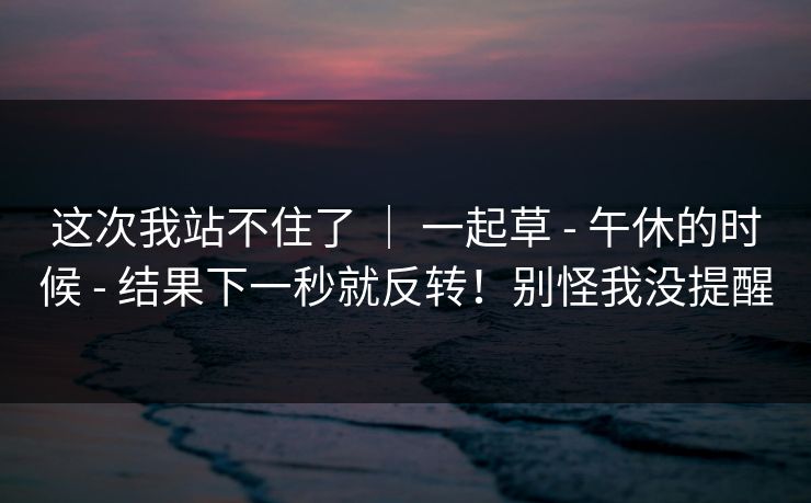 这次我站不住了 ｜ 一起草 - 午休的时候 - 结果下一秒就反转！别怪我没提醒
