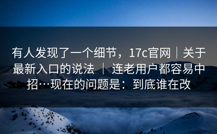 有人发现了一个细节，17c官网｜关于最新入口的说法 ｜ 连老用户都容易中招…现在的问题是：到底谁在改  第1张