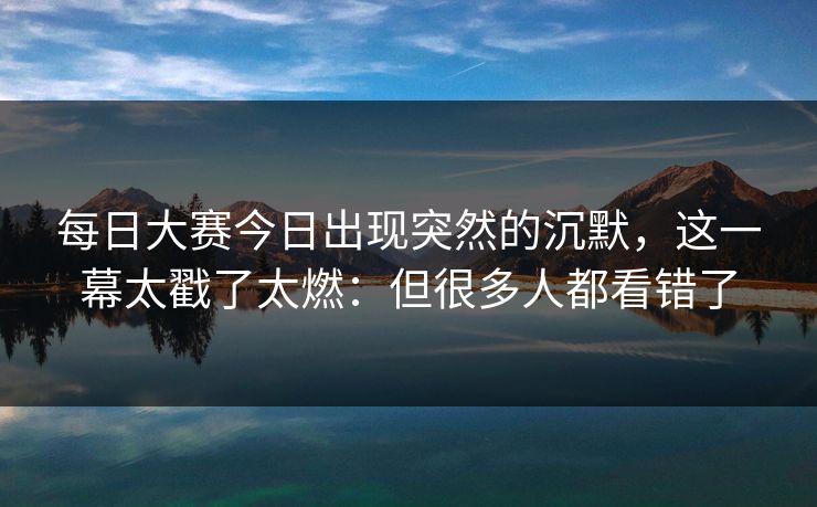 每日大赛今日出现突然的沉默，这一幕太戳了太燃：但很多人都看错了  第1张