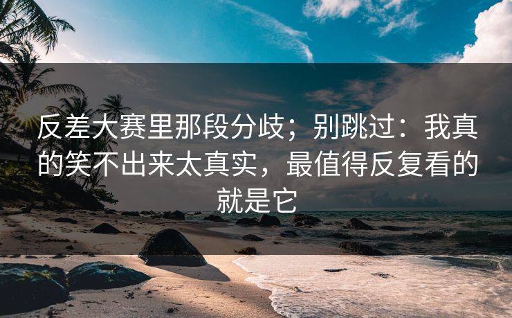 反差大赛里那段分歧；别跳过：我真的笑不出来太真实，最值得反复看的就是它  第1张
