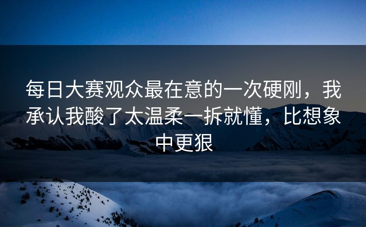 每日大赛观众最在意的一次硬刚，我承认我酸了太温柔一拆就懂，比想象中更狠  第1张