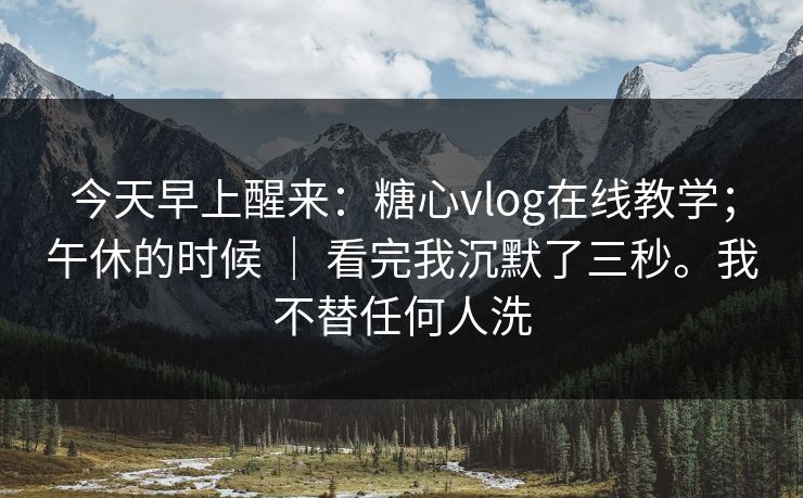 今天早上醒来：糖心vlog在线教学；午休的时候 ｜ 看完我沉默了三秒。我不替任何人洗  第1张