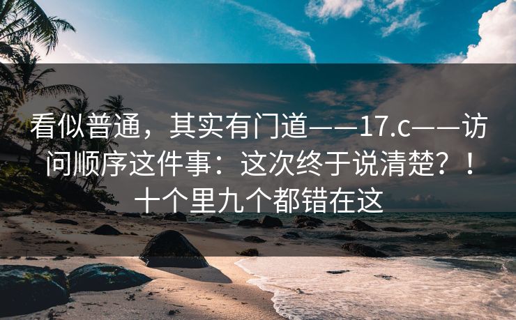 看似普通，其实有门道——17.c——访问顺序这件事：这次终于说清楚？！十个里九个都错在这  第1张