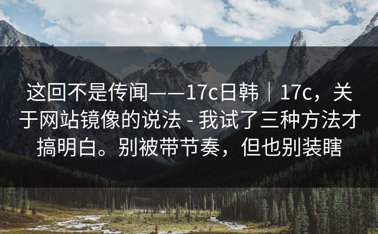 这回不是传闻——17c日韩｜17c，关于网站镜像的说法 - 我试了三种方法才搞明白。别被带节奏，但也别装瞎  第1张