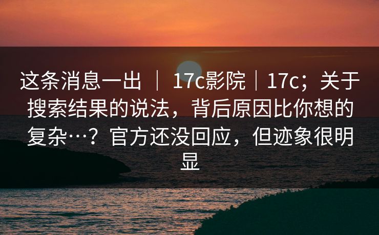 这条消息一出 ｜ 17c影院｜17c；关于搜索结果的说法，背后原因比你想的复杂…？官方还没回应，但迹象很明显  第1张