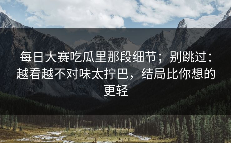 每日大赛吃瓜里那段细节；别跳过：越看越不对味太拧巴，结局比你想的更轻
