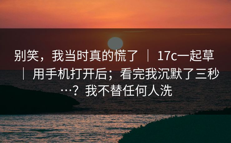别笑，我当时真的慌了 ｜ 17c一起草 ｜ 用手机打开后；看完我沉默了三秒…？我不替任何人洗
