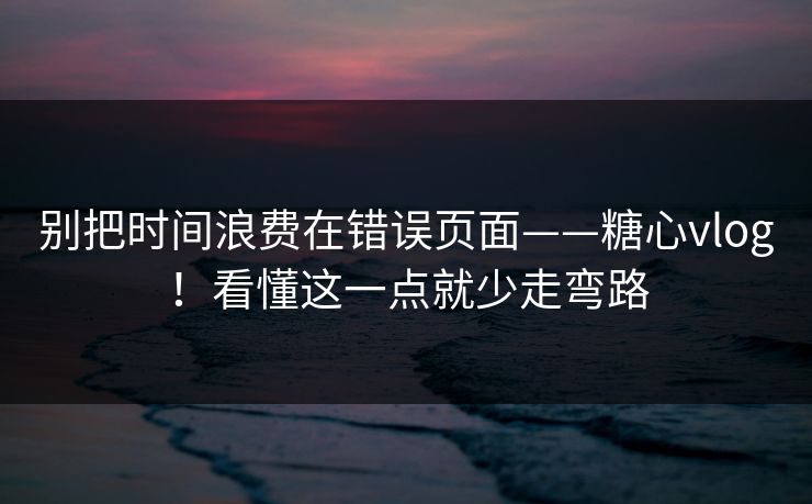 别把时间浪费在错误页面——糖心vlog！看懂这一点就少走弯路