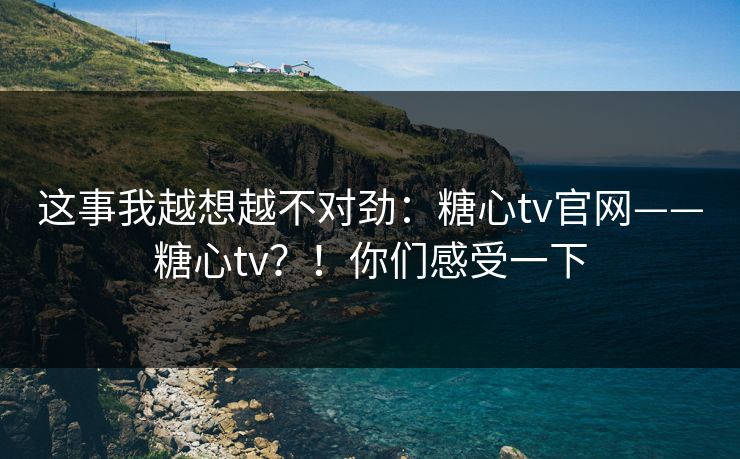 这事我越想越不对劲：糖心tv官网——糖心tv？！你们感受一下  第1张