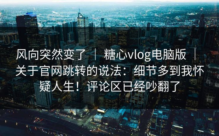 风向突然变了 ｜ 糖心vlog电脑版 关于官网跳转的说法：细节多到我怀疑人生！评论区已经吵翻了  第1张