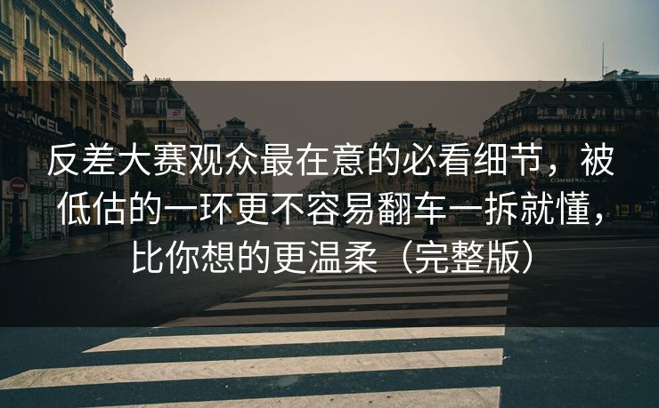 反差大赛观众最在意的必看细节，被低估的一环更不容易翻车一拆就懂，比你想的更温柔（完整版）