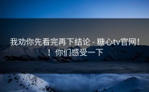 我劝你先看完再下结论 - 糖心tv官网！！你们感受一下