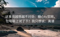 这事我越想越不对劲：糖心tv官网，在电脑上试了下！我只想说：离谱