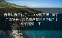 我承认我低估了——17c网页版 - 换了个浏览器｜连老用户都容易中招？！你们感受一下