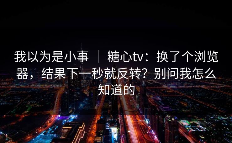 我以为是小事 ｜ 糖心tv：换了个浏览器，结果下一秒就反转？别问我怎么知道的  第1张