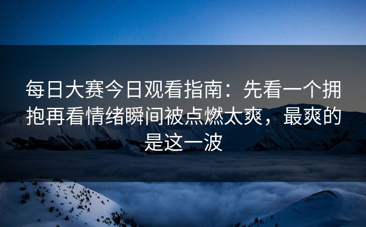 每日大赛今日观看指南：先看一个拥抱再看情绪瞬间被点燃太爽，最爽的是这一波  第1张