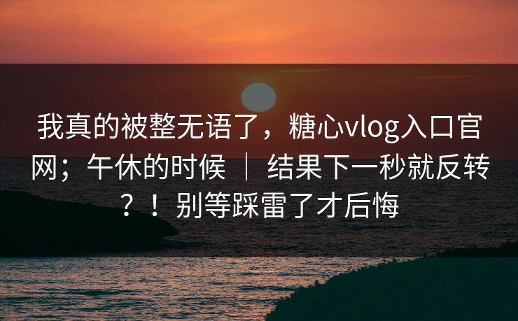 我真的被整无语了，糖心vlog入口官网；午休的时候 ｜ 结果下一秒就反转？！别等踩雷了才后悔  第1张