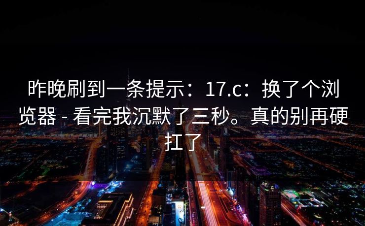 昨晚刷到一条提示：17.c：换了个浏览器 - 看完我沉默了三秒。真的别再硬扛了  第1张