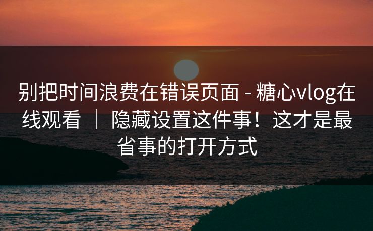 别把时间浪费在错误页面 - 糖心vlog在线观看 ｜ 隐藏设置这件事！这才是最省事的打开方式  第1张