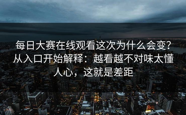 每日大赛在线观看这次为什么会变？从入口开始解释：越看越不对味太懂人心，这就是差距  第1张
