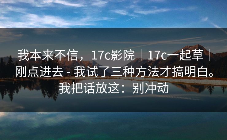 我本来不信,17c影院|17c一起草|刚点进去 - 我试了三种方法才搞明白。我把话放这:别冲动 第1张 我本来不信,17c影院|17c一起草|刚点进去 - 我试了三种方法才搞明白。我把话放这:别冲动 第1张