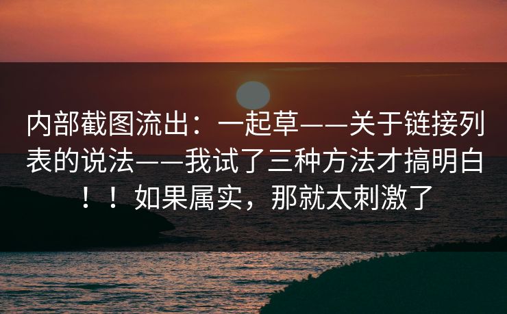 内部截图流出:一起草——关于链接列表的说法——我试了三种方法才搞明白!!如果属实,那就太刺激了 第1张 内部截图流出:一起草——关于链接列表的说法——我试了三种方法才搞明白!!如果属实,那就太刺激了 第1张