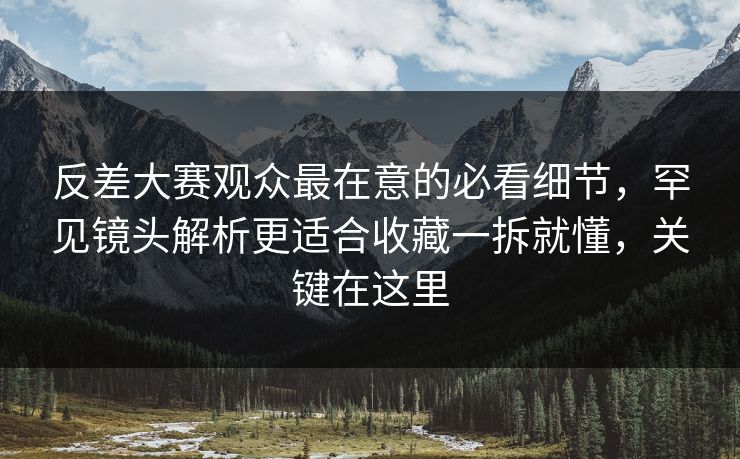 反差大赛观众最在意的必看细节，罕见镜头解析更适合收藏一拆就懂，关键在这里  第1张