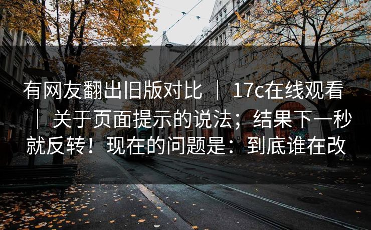 有网友翻出旧版对比 ｜ 17c在线观看 关于页面提示的说法；结果下一秒就反转！现在的问题是：到底谁在改  第1张
