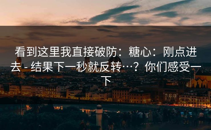 看到这里我直接破防：糖心：刚点进去 - 结果下一秒就反转…？你们感受一下  第1张