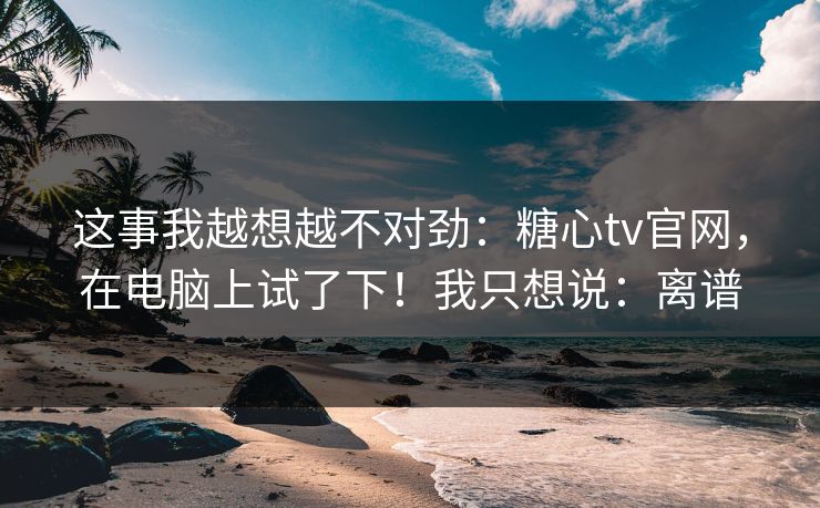 这事我越想越不对劲：糖心tv官网，在电脑上试了下！我只想说：离谱