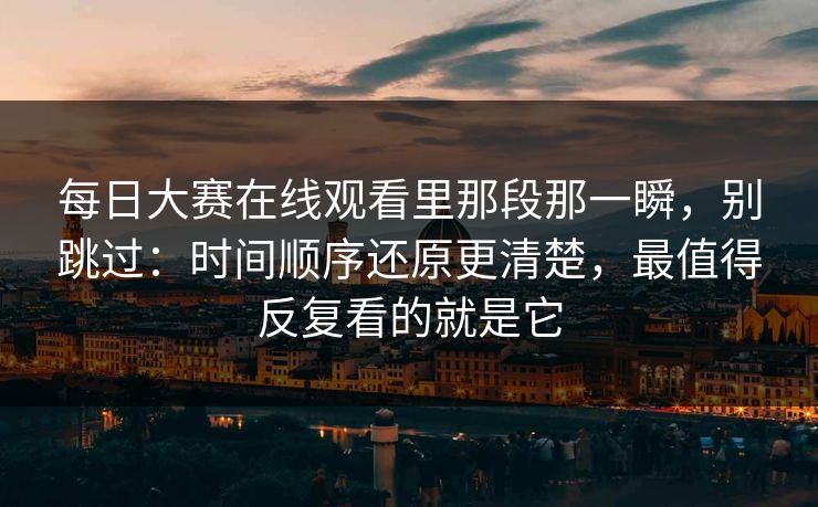 每日大赛在线观看里那段那一瞬，别跳过：时间顺序还原更清楚，最值得反复看的就是它