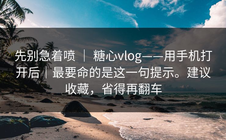 先别急着喷 ｜ 糖心vlog——用手机打开后｜最要命的是这一句提示。建议收藏，省得再翻车