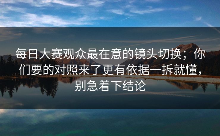 每日大赛观众最在意的镜头切换；你们要的对照来了更有依据一拆就懂，别急着下结论