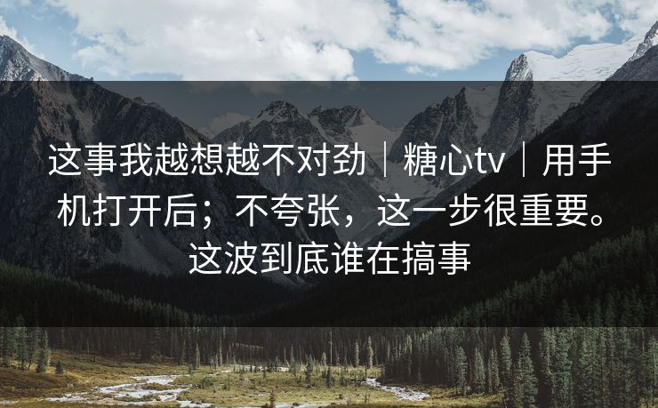 这事我越想越不对劲｜糖心tv｜用手机打开后；不夸张，这一步很重要。这波到底谁在搞事