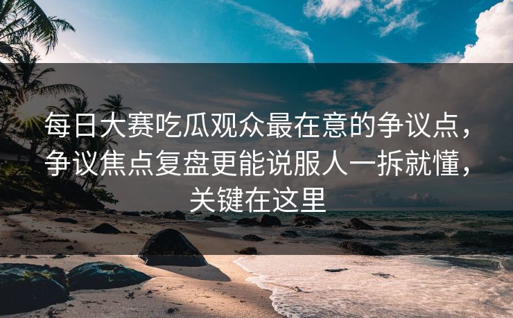 每日大赛吃瓜观众最在意的争议点，争议焦点复盘更能说服人一拆就懂，关键在这里