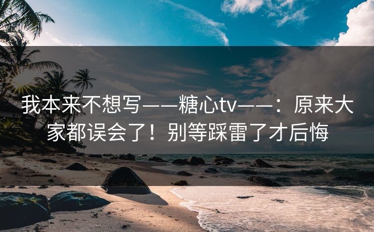 我本来不想写——糖心tv——：原来大家都误会了！别等踩雷了才后悔
