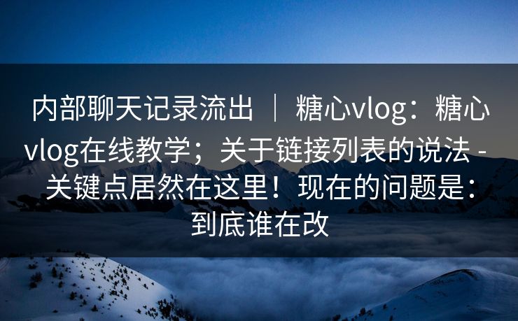 内部聊天记录流出 ｜ 糖心vlog：糖心vlog在线教学；关于链接列表的说法 - 关键点居然在这里！现在的问题是：到底谁在改