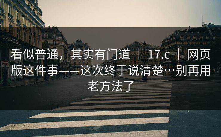 看似普通，其实有门道 ｜ 17.c ｜ 网页版这件事——这次终于说清楚…别再用老方法了