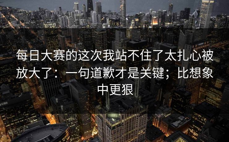 每日大赛的这次我站不住了太扎心被放大了：一句道歉才是关键；比想象中更狠