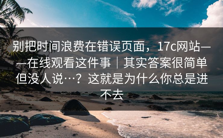 别把时间浪费在错误页面，17c网站——在线观看这件事｜其实答案很简单但没人说…？这就是为什么你总是进不去