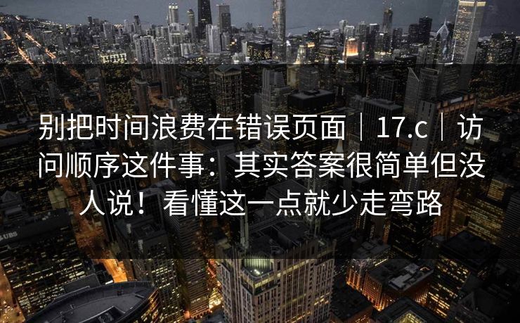别把时间浪费在错误页面｜17.c｜访问顺序这件事：其实答案很简单但没人说！看懂这一点就少走弯路