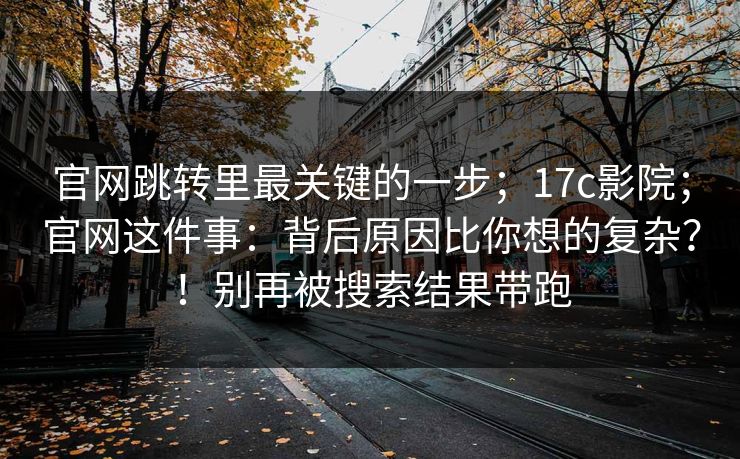 官网跳转里最关键的一步；17c影院；官网这件事：背后原因比你想的复杂？！别再被搜索结果带跑  第1张