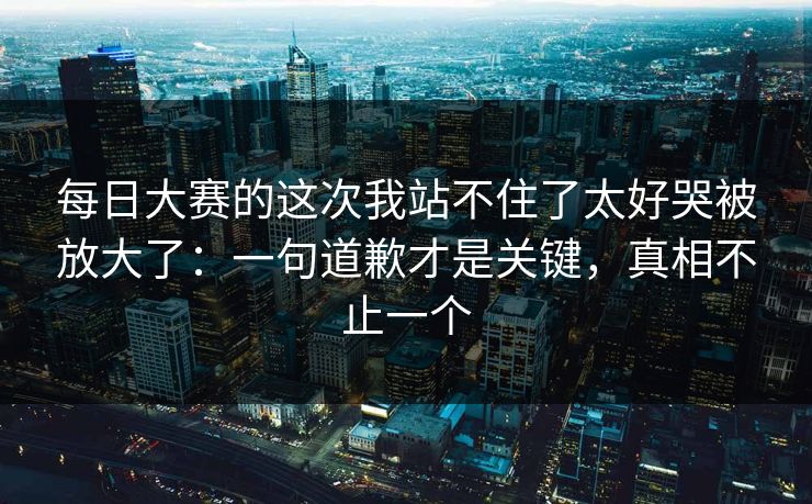 每日大赛的这次我站不住了太好哭被放大了：一句道歉才是关键，真相不止一个  第1张