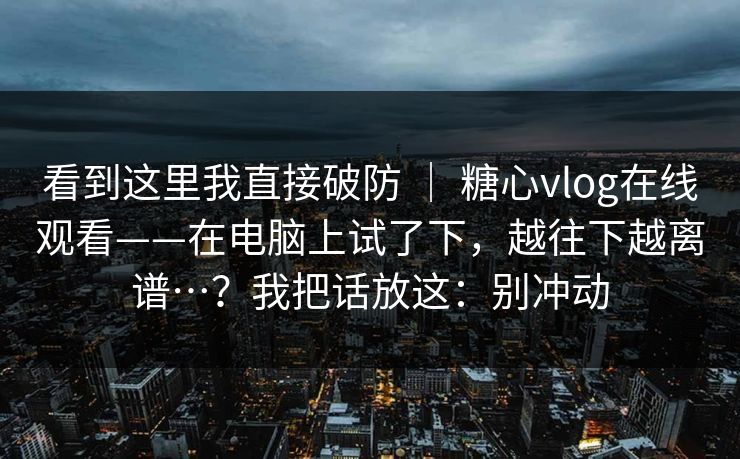 看到这里我直接破防 ｜ 糖心vlog在线观看——在电脑上试了下，越往下越离谱…？我把话放这：别冲动  第1张